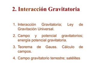 2. Interacción Gravitatoria

1. Interacción Gravitatoria;      Ley    de
   Gravitación Universal.
2. Campo y potencial gravitatorios;
   energía potencial gravitatoria.
3. Teorema    de    Gauss.    Cálculo    de
   campos.
4. Campo gravitatorio terrestre; satélites
 