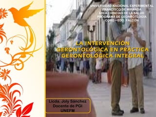 LIC. JOLY SÁNCHEZ
LA INTERVENCIÓNLA INTERVENCIÓN
GERONTOLÓGICA EN PRÁCTICAGERONTOLÓGICA EN PRÁCTICA
GERONTOLÓGICA INTEGRALGERONTOLÓGICA INTEGRAL
Licda. Joly Sánchez
Docente de PGI
UNEFM
UNIVERSIDAD NACIONAL EXPERIMENTAL
FRANCISCO DE MIRANDA
ÁREA CIENCIAS DE LA SALUD
PROGRAMA DE GEONROTLOGÍA
CORO – EDO. FALCÓN
 