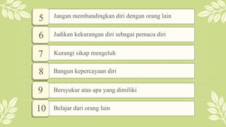 5
6
7
8
Jangan membandingkan diri dengan orang lain
Jadikan kekurangan diri sebagai pemacu diri
Kurangi sikap mengeluh
Bangun kepercayaan diri
9
10 Belajar dari orang lain
Bersyukur atas apa yang dimiliki
 