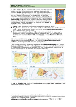 Historia de España (2º Bachillerato).
Bloque I: De la Prehistoria a la Edad Moderna.
h t t p : / / j a v i e r 2 p m . b l o g s p o t . c o m . e s P á g i n a 10 | 24
En 1085, Alfonso VI, hijo de Fernando I, extendió el control territorial
hasta el valle del río Tajo. Reconquistó la antigua capital del reino
visigodo, Toledo. Este hecho tuvo una gran trascendencia pues fue la
primera gran ciudad que los cristianos arrebataban a los musulmanes.
Muy poco después mostró interés por la expansión hacia el este
peninsular, con campañas militares contra Zaragoza, Valencia y Murcia.
La alarma que suscitó entre los reinos de taifas llevó a la llamada a los
almorávides, tribus del norte de África que asistieron al auxilio de las
menguadas Taifas. Su presencia frenó el avance reconquistador de
Castilla tras una rotunda victoria sobre los cristianos en la batalla de
Sagrajas (1086), cerca de Badajoz.
En el siglo XII se produjeron nuevamente uniones y desuniones de reinos:
Aragón inició el proceso de unión con el condado de Cataluña. Para ello fue necesario
casar a la hija de Ramiro II el Monje, con el conde catalán Ramón Berenguer IV en
1137; Petronila tenía solo dos añitos.
En los reinos occidentales Alfonso VII es reconocido con el título de emperador9
.
Estableció la frontera con los musulmanes en el valle del Tajo. A su muerte volvió a
dividir el reino: su nieto Alfonso VIII heredó Castilla y su hijo Fernando II heredó
León.
Este periodo coincidió con el apogeo de los almohades, que llegaron a unificar bajo su
mandato todos los territorios andalusíes. Esto unido a las disputas entre los reinos
cristianos, frenó en gran medida el avance reconquistador.
Como novedad importante destacamos la creación de las Órdenes Militares10
de Calatrava,
Santiago y Alcántara en Castilla y León, y Montesa, en la corona de Aragón. Se organizaban
en monasterios (monjes guerreros), pero sus fines eran militares aunque al servicio de la
religión (recuperación de los territorios musulmanes en España).
En la 1ª ½ del siglo XIII asistimos al hundimiento definitivo del poder musulmán y una
espectacular expansión cristiana:
9
Al ser reconocida en su persona como rey de León, Castilla, Galicia y casa de Borgoña.
10
Corporaciones religiosas formadas por monjes-soldados. Sus miembros mantenían los votos propios de las órdenes
monásticas, con el propósito de combatir a los infieles.
 