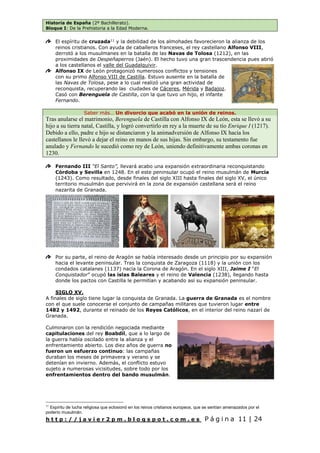 Historia de España (2º Bachillerato).
Bloque I: De la Prehistoria a la Edad Moderna.
h t t p : / / j a v i e r 2 p m . b l o g s p o t . c o m . e s P á g i n a 11 | 24
El espíritu de cruzada11
y la debilidad de los almohades favorecieron la alianza de los
reinos cristianos. Con ayuda de caballeros franceses, el rey castellano Alfonso VIII,
derrotó a los musulmanes en la batalla de las Navas de Tolosa (1212), en las
proximidades de Despeñaperros (Jaén). El hecho tuvo una gran trascendencia pues abrió
a los castellanos el valle del Guadalquivir.
Alfonso IX de León protagonizó numerosos conflictos y tensiones
con su primo Alfonso VIII de Castilla. Estuvo ausente en la batalla de
las Navas de Tolosa, pese a lo cual realizó una gran actividad de
reconquista, recuperando las ciudades de Cáceres, Mérida y Badajoz.
Casó con Berenguela de Castilla, con la que tuvo un hijo, el infante
Fernando.
Saber más… Un divorcio que acabó en la unión de reinos.
Tras anularse el matrimonio, Berenguela de Castilla con Alfonso IX de León, esta se llevó a su
hijo a su tierra natal, Castilla, y logró convertirlo en rey a la muerte de su tío Enrique I (1217).
Debido a ello, padre e hijo se distanciaron y la animadversión de Alfonso IX hacia los
castellanos le llevó a dejar el reino en manos de sus hijas. Sin embargo, su testamento fue
anulado y Fernando le sucedió como rey de León, uniendo definitivamente ambas coronas en
1230.
Fernando III “El Santo”, llevará acabo una expansión extraordinaria reconquistando
Córdoba y Sevilla en 1248. En el este peninsular ocupó el reino musulmán de Murcia
(1243). Como resultado, desde finales del siglo XIII hasta finales del siglo XV, el único
territorio musulmán que pervivirá en la zona de expansión castellana será el reino
nazarita de Granada.
Por su parte, el reino de Aragón se había interesado desde un principio por su expansión
hacia el levante peninsular. Tras la conquista de Zaragoza (1118) y la unión con los
condados catalanes (1137) nacía la Corona de Aragón. En el siglo XIII, Jaime I “El
Conquistador” ocupó las islas Baleares y el reino de Valencia (1238), llegando hasta
donde los pactos con Castilla le permitían y acabando así su expansión peninsular.
SIGLO XV.
A finales de siglo tiene lugar la conquista de Granada. La guerra de Granada es el nombre
con el que suele conocerse el conjunto de campañas militares que tuvieron lugar entre
1482 y 1492, durante el reinado de los Reyes Católicos, en el interior del reino nazarí de
Granada.
Culminaron con la rendición negociada mediante
capitulaciones del rey Boabdil, que a lo largo de
la guerra había oscilado entre la alianza y el
enfrentamiento abierto. Los diez años de guerra no
fueron un esfuerzo continuo: las campañas
duraban los meses de primavera y verano y se
detenían en invierno. Además, el conflicto estuvo
sujeto a numerosas vicisitudes, sobre todo por los
enfrentamientos dentro del bando musulmán.
11
Espíritu de lucha religiosa que eclosionó en los reinos cristianos europeos, que se sentían amenazados por el
poderío musulmán.
 