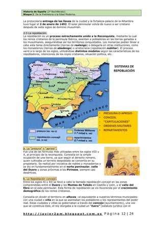 Historia de España (2º Bachillerato).
Bloque I: De la Prehistoria a la Edad Moderna.
h t t p : / / j a v i e r 2 p m . b l o g s p o t . c o m . e s P á g i n a 12 | 24
La protocolaria entrega de las llaves de la ciudad y la fortaleza-palacio de la Alhambra
tuvo lugar el 2 de enero de 1492. El solar peninsular volvía de nuevo a ser cristiano
después de siete siglos de dominio musulmán.
2.3 La repoblación.
La repoblación es un proceso estrechamente unido a la Reconquista, mediante la cual
los reinos cristianos de la península Ibérica, asientan a pobladores en las tierras ganadas a
los musulmanes, asegurándose así los territorios conquistados. Los monarcas podían llevar a
cabo esta tarea directamente (tierras de realengo) o delegarla en otras instituciones, como
los monasterios (tierras de abadengo) o aristocracia (repoblación nobiliar). El proceso
varió a lo largo de los siglos, utilizándose distintos modelos según las características de los
repobladores, intenciones de los reyes cristianos, situación política, etc.
a. La “presura” o “aprisio”.
Fue una de las fórmulas más utilizadas entre los siglos VIII y
X, al principio de la reconquista. Consistía en la simple
ocupación de una tierra, ya que según el derecho romano,
quien cultivaba un terreno despoblado se convertía en su
propietario. Se realizó por iniciativa de nobles y monasterios y
se dio en fundamentalmente en el norte peninsular, valle
del Duero y zonas próximas a los Pirineos, siempre casi
desérticas.
b. La Repoblación concejil.
Entre los siglos XI y XII se llevó a cabo la llamada repoblación concejil en las zonas
comprendidas entre el Duero y los Montes de Toledo en Castilla y León, y el valle del
Ebro en el este peninsular. Esta forma de repoblación se vio favorecida por el crecimiento
demográfico de los reinos cristianos.
Consistía en dividir el territorio en alfoces –el equivalente a nuestros términos municipales-
con una ciudad o villa en la que se asentaban los pobladores y los representantes del poder
real. Estas ciudades y villas se gobernaban a través del concejo (ayuntamiento), una vez
que se constituía éste, el rey otorgaba a la ciudad un “fuero” (estatuto jurídico con el
 