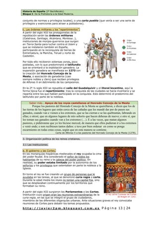 Historia de España (2º Bachillerato).
Bloque I: De la Prehistoria a la Edad Moderna.
h t t p : / / j a v i e r 2 p m . b l o g s p o t . c o m . e s P á g i n a 13 | 24
conjunto de normas y privilegios locales), o una carta puebla (que venía a ser una serie de
privilegios y exenciones para atraer a pobladores).
c. Las órdenes militares y los “repartimientos”.
A partir del siglo XIII los protagonistas de la
repoblación serán las órdenes militares
(Calatrava, Santiago, Alcántara, Montesa…),
instituciones de monjes-guerreros que surgen
en Tierra Santa para luchar contra el Islam y
que se instalaron también en España,
participando en la reconquista de tierras de
Extremadura, la Mancha, Teruel y norte de
Castellón.
Por todo ello recibieron extensas zonas, poco
pobladas, con lo que predominará el latifundio
que se orientará a la explotación ganadera. La
expansión ganadera se manifiesta en 1273 con
la creación del Honrado Concejo de la
Mesta, o asociación de ganaderos (casi
siempre nobles y clero) que reciben privilegios
de Alfonso X en detrimento de los campesinos.
En la 2ª ½ siglo XIII se repuebla el valle del Guadalquivir y el litoral levantino, aquí la
forma típica fue el repartimiento: tras la conquista de las ciudades se hacía inventario y se
repartía entre los que habían participado en la conquista. Esto determinó el predominio del
latifundio por parte de la nobleza.
Saber más… Apoyo de los reyes castellanos al Honrado Concejo de la Mesta
Porque los pastores del Honrado Concejo de la Mesta se querellaron, e dicen que los de
las tierras de los lugares que están cerca de las cañadas que les mandé dar por do pasen sus
ganados, cuando van e vienen a los extremos, que se las cierran e se las quebrantan, labrando en
ellas; e otrosí, que en algunos lugares de mío señorío que hacen dehesas de nuevo; e otro sí, que
les toman sus ganados cuando van a los extremos (…). E a las veces, que matan algunos
pastores, e pidiéronme que yo les hiciese merced, de manera que ellos pudieran ir a los extremos
e venir ende; e non recibiesen tantos daños: e tuve por bien ordenar en como se ponga
escarmiento en todas estas cosas, según que en esta manera se contiene.
Carta de Alfonso X a los pastores del Honrado Concejo de la Mesta (1278).
3. Organización política de los reinos cristianos.
3.1 Las instituciones.
a. El gobierno y las Cortes.
En las monarquías hispánicas medievales el rey ocupaba la cima
del poder feudal. Era considerado el señor de todos los
habitantes de su reino y la cabeza del poder político. En
realidad, su poder estaba limitado por la autonomía de los
señoríos y los privilegios que ostentaban en parte la nobleza y la
Iglesia.
En torno al rey se fue creando un grupo de personas que le
ayudaba en las tareas, al que se denominó curia regia o corte.
Durante la edad media los reyes no tenían una capital fija, sino
que se desplazaban continuamente por los territorios que
formaban su reino.
A partir del siglo XIII surgieron los Parlamentos o las Cortes.
Institución cuyo origen eran las reuniones extraordinarias de la
curia regia, en las que se integró el grupo de ciudadanos,
miembros de las diferentes oligarquías urbanas. Ante situaciones graves el rey convocaba
reuniones de Cortes para debatir los temas propuestos.
El rey Jaime I preside las Cortes
de Aragón en 1242.
 
