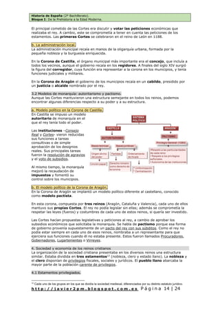 Historia de España (2º Bachillerato).
Bloque I: De la Prehistoria a la Edad Moderna.
h t t p : / / j a v i e r 2 p m . b l o g s p o t . c o m . e s P á g i n a 14 | 24
El principal cometido de las Cortes era discutir y votar las peticiones económicas que
realizaba el rey. A cambio, este se comprometía a tener en cuenta las peticiones de los
estamentos. Las primeras Cortes se celebraron en el reino de León en 1188.
b. La administración local.
La administración municipal recaía en manos de la oligarquía urbana, formada por la
pequeña nobleza y la burguesía enriquecida.
En la Corona de Castilla, el órgano municipal más importante era el concejo, que incluía a
todos los vecinos, aunque el gobierno recaía en los regidores. A finales del siglo XIV surgió
la figura del corregidor, cuya función era representar a la corona en los municipios, y tenía
funciones judiciales y militares.
En la Corona de Aragón el gobierno de los municipios recaía en un cabildo, presidido por
un justicia o alcalde nombrado por el rey.
3.2 Modelos de monarquía: autoritarismo y pactismo.
Aunque las Cortes mantuvieron una estructura semejante en todos los reinos, podemos
encontrar algunas diferencias respecto a su poder y a su estructura.
a. Modelo político en la Corona de Castilla.
En Castilla se impuso un modelo
autoritario de monarquía en el
que el rey tenía todo el poder.
Las instituciones –Consejo
Real y Cortes- vieron reducidas
sus funciones a tareas
consultivas o de simple
aprobación de los designios
reales. Sus principales tareas
fueron la resolución de agravios
y el voto de subsidios.
Al mismo tiempo, la monarquía
mejoró la recaudación de
impuestos y fomentó su
control sobre los municipios.
b. El modelo político de la Corona de Aragón.
En la Corona de Aragón se implantó un modelo político diferente al castellano, conocido
como modelo pactista.
En esta corona, compuesta por tres reinos (Aragón, Cataluña y Valencia), cada uno de ellos
mantuvo sus propias Cortes. El rey no podía legislar sin ellas; además se comprometía la
respetar las leyes (fueros) y costumbres de cada uno de estos reinos, si quería ser investido.
Las Cortes hacían propuestas legislativas y peticiones al rey, a cambio de aprobar los
subsidios económicos que solicitaba la monarquía. Se habla de pactismo porque esa forma
de gobierno provenía supuestamente de un pacto del rey con sus súbditos. Como el rey no
podía estar siempre en cada uno de esos reinos, nombraba a un representante para que
ejerciera sus funciones cuando él no estaba presente. Estos fueron llamados Procuradores,
Gobernadores, Lugartenientes o Virreyes.
4. Sociedad y economía de los reinos cristianos
La organización de la sociedad cristiana presentaba en los diversos reinos una estructura
similar. Estaba dividida en tres estamentos12
(nobleza, clero y estado llano). La nobleza y
el clero disponían de privilegios fiscales, sociales y jurídicos. El pueblo llano abarcaba la
mayor parte de la población carente de privilegios.
4.1 Estamentos privilegiados.
12
Cada uno de los grupos en los que se dividía la sociedad medieval, diferenciados por su distinto estatuto jurídico.
 