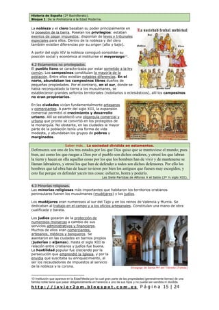 Historia de España (2º Bachillerato).
Bloque I: De la Prehistoria a la Edad Moderna.
h t t p : / / j a v i e r 2 p m . b l o g s p o t . c o m . e s P á g i n a 15 | 24
La nobleza y el clero basaban su poder principalmente en
la posesión de la tierra. Poseían los privilegios: estaban
exentos de pagar impuestos; disponían de leyes y tribunales
especiales para ellos. Dentro de la nobleza y del clero
también existían diferencias por su origen (alto y bajo).
A partir del siglo XIV la nobleza consiguió consolidar su
posición social y económica al instituirse el mayorazgo13
.
4.2 Estamentos no privilegiados.
El pueblo llano se caracterizaba por estar sometido a la ley
común. Los campesinos constituían la mayoría de la
población. Entre ellos existían notables diferencias. En el
norte, abundaban los campesinos libres dueños de
pequeñas propiedades. Por el contrario, en el sur, donde se
había reconquistado la tierra a los musulmanes, se
establecieron grandes señoríos territoriales (nobiliarios o eclesiásticos), allí los campesinos
no eran propietarios.
En las ciudades vivían fundamentalmente artesanos
y comerciantes. A partir del siglo XIII, la expansión
comercial permitió el crecimiento y desarrollo
urbano. Allí se estableció una oligarquía comercial y
urbana que pronto se convirtió en los protegidos de
la monarquía. No obstante, en las ciudades la mayor
parte de la población tenía una forma de vida
modesta, y abundaban los grupos de pobres y
marginados.
Saber más… La sociedad dividida en estamentos.
Defensores son uno de los tres estados por los que Dios quiso que se mantuviese el mundo; pues
bien, así como los que ruegan a Dios por el pueblo son dichos oradores, y otrosí los que labran
la tierra y hacen en ella aquellas cosas por los que los hombres han de vivir y de mantenerse se
llaman labradores, y otrosí los que han de defender a todos son dichos defensores. Por ello los
hombres que tal obra han de hacer tuvieron por bien los antiguos que fuesen muy escogidos; y
esto fue porque en defender yacen tres cosas: esfuerzo, honra y poderío.
Las Siete Partidas de Alfonso X el Sabio (2ª ½ siglo XIII).
4.3 Minorías religiosas.
Las minorías religiosas más importantes que habitaron los territorios cristianos
peninsulares fueron los musulmanes (mudéjares) y los judíos.
Los mudéjares eran numerosos al sur del Tajo y en los reinos de Valencia y Murcia. Se
dedicaban al trabajo en el campo y a los oficios artesanales. Constituían una mano de obra
cualificada y barata.
Los judíos gozaron de la protección de
numerosos monarcas a cambio de sus
servicios administrativos y financieros.
Muchos de ellos eran comerciantes,
artesanos, médicos y banqueros. Se
asentaron en las ciudades en barrios propios
(juderías o aljamas). Hasta el siglo XIII la
relación entre cristianos y judíos fue buena.
La hostilidad popular fue creciendo por la
persecución que emprendió la Iglesia, y por la
envidia que suscitaba su enriquecimiento, al
ser los recaudadores de impuestos al servicio
de la nobleza y la corona.
13 Institución que aparece en la Edad Media por la cual gran parte de las propiedades (generalmente tierras) de una
familia noble tiene que pasar obligatoriamente en herencia a uno de sus hijos y no puede ser vendida ni dividida.
Sinagoga de Santa Mª del Tránsito (Toledo)
 