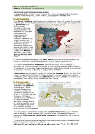 Historia de España (2º Bachillerato).
Bloque I: De la Prehistoria a la Edad Moderna.
h t t p : / / j a v i e r 2 p m . b l o g s p o t . c o m . e s P á g i n a 16 | 24
4.4 Economía en los diferentes reinos cristianos.
La economía de los primeros reinos cristianos fue básicamente agraria. El cultivo de los
cereales tradicionales (trigo, avena, centeno), se acompañaba de vid y olivo.
a. Corona Castellana.
En la Corona castellana adquirieron gran importancia los cultivos de regadío de los grandes
valles fluviales (árboles frutales y horticultura), destinados a los mercados urbanos cercanos.
La ganadería fue un
recurso para los
monasterios y algunos
concejos castellanos. Se
trataba de una ganadería
trashumante que
ocasionaba en sus
desplazamientos
frecuentes conflictos con
los agricultores. Estos
conflictos consiguieron el
apoyo real, por los
abundantes ingresos que
obtenían de esta actividad.
El respaldo se concretó en
1273 cuando Alfonso X
permitió la creación del
Honrado Concejo de la
Mesta14
.
La ganadería castellana se basaba en la oveja merina, especia que producía una lana de
excelente calidad destinada a la exportación a través de los puertos cantábricos.
En cuanto a las actividades artesanales, hay que destacar la producción textil, la
metalurgia y la construcción naval. La primera se desarrolló gracias a la producción lanera.
La metalurgia, se concentró en la zona cantábrica y en los territorios vascos. La construcción
naval alcanzó relevancia en Sevilla y en los puertos del cantábrico.
El comercio estuvo condicionado por la disponibilidad de monedas. A partir del siglo XI las
parias y la expansión militar hacia Al-Ándalus aportaron enormes riquezas. Fue entonces
cuando empezaron a acuñarse monedas (Alfonso VI, en Toledo en 1085). La moneda sería
el precedente para la aparición de los cambistas y los bancos.
b. Corona de Aragón.
En la Corona de Aragón, la
agricultura y la ganadería,
al igual que en Castilla,
motivaron la expansión
económica ligadas a los
procesos de reconquista del
territorio. Como particularidad
destacamos el impulso
económico de las atarazanas
de las villas costeras
(Barcelona, Valencia, Palma
de Mallorca…) que florecieron
impulsadas por el desarrollo
de la actividad artesanal y
comercial de la corona aragonesa.
Todo ello propició un importante despegue del comercio internacional, cuyos destinos
eran: Al-Ándalus, Castilla, norte de Italia y norte de África. Este desarrollo motivó la
aparición de ferias y nuevas instituciones mercantiles (consulados del mar, mesas de
cambio…).
14
Organización de ganaderos trashumantes que alcanzó un gran poder en Castilla durante la Edad Media y la Edad
Moderna porque aportaba muchos ingresos a la Corona.
Rutas de la Mesta y de las dehesas de las órdenes militares.
 