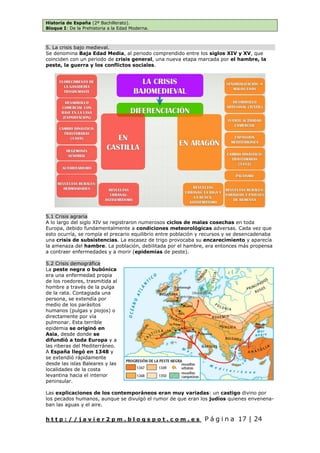 Historia de España (2º Bachillerato).
Bloque I: De la Prehistoria a la Edad Moderna.
h t t p : / / j a v i e r 2 p m . b l o g s p o t . c o m . e s P á g i n a 17 | 24
5. La crisis bajo medieval.
Se denomina Baja Edad Media, al periodo comprendido entre los siglos XIV y XV, que
coinciden con un periodo de crisis general, una nueva etapa marcada por el hambre, la
peste, la guerra y los conflictos sociales.
5.1 Crisis agraria
A lo largo del siglo XIV se registraron numerosos ciclos de malas cosechas en toda
Europa, debido fundamentalmente a condiciones meteorológicas adversas. Cada vez que
esto ocurría, se rompía el precario equilibrio entre población y recursos y se desencadenaba
una crisis de subsistencias. La escasez de trigo provocaba su encarecimiento y aparecía
la amenaza del hambre. La población, debilitada por el hambre, era entonces más propensa
a contraer enfermedades y a morir (epidemias de peste).
5.2 Crisis demográfica
La peste negra o bubónica
era una enfermedad propia
de los roedores, trasmitida al
hombre a través de la pulga
de la rata. Contagiada una
persona, se extendía por
medio de los parásitos
humanos (pulgas y piojos) o
directamente por vía
pulmonar. Esta terrible
epidemia se originó en
Asia, desde donde se
difundió a toda Europa y a
las riberas del Mediterráneo.
A España llegó en 1348 y
se extendió rápidamente
desde las islas Baleares y las
localidades de la costa
levantina hacia el interior
peninsular.
Las explicaciones de los contemporáneos eran muy variadas: un castigo divino por
los pecados humanos, aunque se divulgó el rumor de que eran los judíos quienes envenena-
ban las aguas y el aire.
 