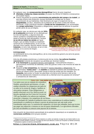 Historia de España (2º Bachillerato).
Bloque I: De la Prehistoria a la Edad Moderna.
h t t p : / / j a v i e r 2 p m . b l o g s p o t . c o m . e s P á g i n a 18 | 24
En cualquier caso, las consecuencias demográficas fueron de gran magnitud:
Afectaba a todas las clases sociales (el propio rey Alfonso XI falleció a consecuencia
de la peste negra).
Fueron frecuentes los grandes movimientos de población del campo a la ciudad, ya
que ésta ofrecía más protección, aunque facilitaba el contagio por la mayor
concentración de sus habitantes. Este fenómeno dio lugar a la aparición de los
despoblados, es decir, abandono de la población de las áreas rurales del interior
peninsular. A ello contribuyó también la huida de los campesinos al ver aumentadas
sus cargas señoriales (impuestos y obligaciones), puesto que los señores no querían
perder parte de sus privilegios.
En cualquier caso, se calcula que más del 25%
de la población peninsular se vio afectada por
la crisis demográfica, y algunas áreas del
interior quedaron completamente desérticas
desde el punto de vista demográfico. Aunque
no se dio en todos los reinos por igual.
Aragón, que ya había iniciado su expansión
comercial por el Mediterráneo, no se vio tan
afectado como Castilla. Mención aparte merece
Cataluña, el reino más afectado, al ser el más
poblado, en la corona de Aragón.
5.3 Crisis social.
La combinación de la crisis demográfica y de la crisis económica generó una serie de graves
problemas sociales.
Ante las dificultades económicas y la disminución de las rentas, los señores feudales
reaccionaron tratando de recuperar sus pérdidas por diversos medios:
A la monarquía le usurparon tierras y prerrogativas —esencialmente tributos—,
aprovechando momentos de debilidad, como las guerras civiles o las minorías de edad de
los reyes.
Respecto a los campesinos, les impusieron nuevos impuestos y obligaciones, los
denominados “malos usos15
”. En Castilla se extendió la práctica del arrendamiento de
tierras por plazos cortos, para poder revisar al alza las rentas que les cobraban. En
Cataluña, para evitar su huida, los adscribían a la tierra como siervos y sólo se les
permitía abandonarla mediante la compra de su libertad (eran los payeses de remensa16
o campesinos de redención).
Saber más… Los malos usos en Cataluña.
Los malos usos son un conjunto de costumbres
feudales, generalmente gravámenes, a la que
estaban sometidos los campesinos por parte de
su señor en la corona de Aragón y también en
otros países europeos. Estas obligaciones se
pueden relacionar con el Ius Maletractandi, un
derecho aprobado por las Cortes de Cervera de
1202 que facultaba a los señores por maltratar,
encarcelar y despojar a los campesinos de sus bienes.
En el Principado de Cataluña la población estuvo muy controlada por la nobleza feudal y
generalmente se establecía un número concreto de prestaciones que más tarde serían
consideradas malos usos. La sumisión del campesino a la tierra que trabajaba, hacía que tuviera
que pagar una redención o remensa en caso de querer abandonarla. Los agricultores afectados
por esta servidumbre se conocen como payeses de la remensa.
Esta situación de descontento generalizado de la población desembocó en el estallido de
numerosos conflictos entre grupos sociales:
15
Obligaciones feudales que tenían los siervos respecto a su señor; por ejemplo, el pago de una multa al señor si una
campesina cometía adulterio (cugucia), o el pago que tenía que efectuar un siervo por recuperar su libertad (remensa).
16
Campesinos sujetos a la tierra y a servidumbre.
El triunfo de la muerte, por P. BRUEGHEL, 1561. La
peste y la gran crisis del siglo XIV dejaron una profunda
huella psicológica en Europa, y se reflejó en el arte.
 