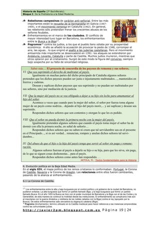Historia de España (2º Bachillerato).
Bloque I: De la Prehistoria a la Edad Moderna.
h t t p : / / j a v i e r 2 p m . b l o g s p o t . c o m . e s P á g i n a 19 | 24
Rebeliones campesinas de carácter anti-señorial. Entre las más
importantes están la revuelta de la hermandiña en Galicia (1467-
1469), o el movimiento remensa en Cataluña (1462). En general,
las rebeliones sólo pretendían frenar los crecientes abusos de los
señores feudales.
Enfrentamientos en el marco de las ciudades. El conflicto de
mayor intensidad tuvo lugar en Barcelona, los enfrentamientos
entre la Busca y la Biga17
.
Pogromos18
contra los judíos, a los que el pueblo llano odiaba por su prosperidad
económica. A ello se añadió la acusación de provocar la peste de 1348, corromper el
aire, las aguas… lo que originó el asalto a las juderías castellanas. Pero el movimiento
antisemita más importante se desencadenó en 1391: los ataques se extendieron por
Andalucía, Levante, Cataluña y parte de Castilla. Muchos judíos murieron, mientras que
otros optaron por al cristianismo. Surgió de este modo la figura del converso, siempre
bajo sospecha por su falta de sinceridad religiosa.
Saber más… El proyecto de concordia de los payeses de remensa y sus señores.
VI: Que sea suprimido el derecho de maltratar al payés.
Igualmente en muchas partes del dicho principado de Cataluña algunos señores
pretenden que los dichos payeses pueden ser justa o injustamente maltratados…, mantenidos en
hierros y cadenas.
Desean y suplican dichos payeses que sea suprimido y no puedan ser maltratados por
sus señores, sino por mediación de la justicia.
VII: Que la mujer del payés no se vea obligada a dejar a su hijo sin leche para amamantar al
hijo del señor.
Acontece a veces que cuando pare la mujer del señor, el señor por fuerza toma alguna
mujer de un payés como nodriza... dejando al hijo del payés morir,... y así suplican y desean sea
suprimido.
Responden dichos señores que son contentos y otorgan lo que les es pedido.
VIII: Que el señor no pueda dormir la primera noche con la mujer del payés.
Igualmente pretenden algunos señores que cuando el payés toma mujer el señor ha de
dormir con ella la primera noche, en señal de señorío…
Responden dichos señores que no saben ni creen que tal servidumbre sea en el presente
en el Principado..., si es así verdad... renuncian, rompen y anulan dichos señores tal servi-
dumbre...
IX: Del abuso de que el hijo o la hija del payés tenga que servir al señor sin paga y remune-
ración.
Algunos señores fuerzan al payés a dejarle su hijo o su hija, para que les sirva, sin paga,
de lo que se siguen cosas deshonestas... para el payés.
Responden dichos señores como antes han respondido. . .
ARTOLA, M.: Textos fundamentales para la Historia.
6. Evolución política en la Baja Edad Media.
En el siglo XIV, el mapa político de los reinos cristianos lo conformaban: Portugal, la Corona
de Castilla, Navarra y la Corona de Aragón. Las relaciones entre ellos fueron cambiantes,
pasando de la alianza al enfrentamiento.
6.1 La Corona de Castilla.
17
Los enfrentamientos entre la alta y baja burguesía por el control político y el gobierno de la ciudad de Barcelona, no
pudieron evitarse. La alta burguesía que formó un partido llamado Biga, y la baja burguesía que formó un partido
llamado Busca. En el año 1453 la Busca se hizo con el poder municipal de Barcelona y la Biga con el de las Cortes y la
Generalitat, de esta manera se continuó la rivalidad desde las instituciones. El enfrentamiento se complicaría más aún
al mezclarse con la guerra dinástica y nobiliaria de los nobles (aliados con la Biga) contra el rey (apoyado por la
Busca). De estos enfrentamientos sale vencedora la oligarquía catalana (Biga).
18
Pogromo (linchamiento). término utilizado en la Castilla medieval para hacer referencia a las matanzas emprendidas
contra las comunidades judías.
 