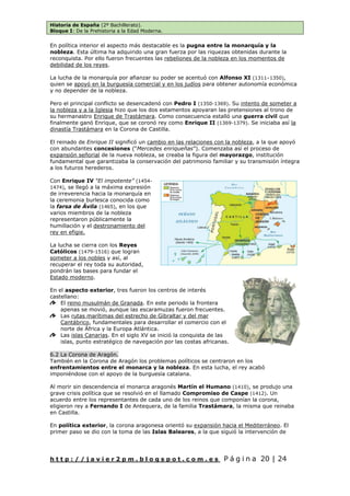 Historia de España (2º Bachillerato).
Bloque I: De la Prehistoria a la Edad Moderna.
h t t p : / / j a v i e r 2 p m . b l o g s p o t . c o m . e s P á g i n a 20 | 24
En política interior el aspecto más destacable es la pugna entre la monarquía y la
nobleza. Esta última ha adquirido una gran fuerza por las riquezas obtenidas durante la
reconquista. Por ello fueron frecuentes las rebeliones de la nobleza en los momentos de
debilidad de los reyes.
La lucha de la monarquía por afianzar su poder se acentuó con Alfonso XI (1311–1350),
quien se apoyó en la burguesía comercial y en los judíos para obtener autonomía económica
y no depender de la nobleza.
Pero el principal conflicto se desencadenó con Pedro I (1350-1369). Su intento de someter a
la nobleza y a la Iglesia hizo que los dos estamentos apoyaran las pretensiones al trono de
su hermanastro Enrique de Trastámara. Como consecuencia estalló una guerra civil que
finalmente ganó Enrique, que se coronó rey como Enrique II (1369-1379). Se iniciaba así la
dinastía Trastámara en la Corona de Castilla.
El reinado de Enrique II significó un cambio en las relaciones con la nobleza, a la que apoyó
con abundantes concesiones (“Mercedes enriqueñas”). Comenzaba así el proceso de
expansión señorial de la nueva nobleza, se creaba la figura del mayorazgo, institución
fundamental que garantizaba la conservación del patrimonio familiar y su transmisión íntegra
a los futuros herederos.
Con Enrique IV “El impotente” (1454-
1474), se llegó a la máxima expresión
de irreverencia hacia la monarquía en
la ceremonia burlesca conocida como
la farsa de Ávila (1465), en los que
varios miembros de la nobleza
representaron públicamente la
humillación y el destronamiento del
rey en efigie.
La lucha se cierra con los Reyes
Católicos (1479-1516) que logran
someter a los nobles y así, al
recuperar el rey toda su autoridad,
pondrán las bases para fundar el
Estado moderno.
En el aspecto exterior, tres fueron los centros de interés
castellano:
El reino musulmán de Granada. En este periodo la frontera
apenas se movió, aunque las escaramuzas fueron frecuentes.
Las rutas marítimas del estrecho de Gibraltar y del mar
Cantábrico, fundamentales para desarrollar el comercio con el
norte de África y la Europa Atlántica.
Las islas Canarias. En el siglo XV se inició la conquista de las
islas, punto estratégico de navegación por las costas africanas.
6.2 La Corona de Aragón.
También en la Corona de Aragón los problemas políticos se centraron en los
enfrentamientos entre el monarca y la nobleza. En esta lucha, el rey acabó
imponiéndose con el apoyo de la burguesía catalana.
Al morir sin descendencia el monarca aragonés Martín el Humano (1410), se produjo una
grave crisis política que se resolvió en el llamado Compromiso de Caspe (1412). Un
acuerdo entre los representantes de cada uno de los reinos que componían la corona,
eligieron rey a Fernando I de Antequera, de la familia Trastámara, la misma que reinaba
en Castilla.
En política exterior, la corona aragonesa orientó su expansión hacia el Mediterráneo. El
primer paso se dio con la toma de las Islas Baleares, a la que siguió la intervención de
 