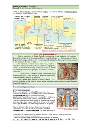 Historia de España (2º Bachillerato).
Bloque I: De la Prehistoria a la Edad Moderna.
h t t p : / / j a v i e r 2 p m . b l o g s p o t . c o m . e s P á g i n a 21 | 24
Pedro III (1282) en Sicilia; la conquista de Cerdeña por Jaime II (1324) y el reino de Nápoles
por Alfonso V “El Magnánino” (1443).
Saber más… Los almogávares.
Fueron unas tropas de choque formadas por mercenarios que acudieron a la península
durante la reconquista. Su forma de combate era parecida a lo que hoy denominaríamos “guerra
de guerrillas”, ataques rápidos y por sorpresa, jugando a despistar al enemigo tratando de causar
el mayor número de bajas posibles.
Su armamento consistía en una lanza corta, venablos
arrojadizos, una espada corta y un escudo redondo de pequeño
tamaño. Se trataba de tropas muy bien valoradas por su espíritu
de combate y de sacrificio, aptas para incursiones y choques
fronterizos.
Al servicio de la Corona de Aragón combatieron bajo el
mando de Roger de Lauria, también en la batalla de Las Navas
de Tolosa y en la conquista de Valencia.
Fuera del territorio hispano, lucharon en Sicilia y en el
Imperio Bizantino, donde tomaron para la corona aragonesa los ducados de Atenas y Neopatria
desde 1311 hasta 1390.
7. La cultura hispano-cristiana.
7.1 La cultura medieval.
En los primeros siglos de la Edad Media, en los reinos
cristianos predominó una cultura rural que se desarrolló en
los monasterios. Allí los monjes crearon los
escriptorios19
, donde se copiaban a mano obras religiosas,
o de la antigüedad clásica. De esta manera se fueron
creando pequeñas bibliotecas donde se preservó parte de la
cultura antigua y del propio saber de la época. La formación
tenía lugar en latín, que era la lengua oficial de la Iglesia.
A partir del siglo XIII, el relevo de los monasterios lo
tomaron las ciudades, donde se crearon las escuelas
catedralicias20
y las universidades. Los reyes apoyaron el
19
Dependencia del monasterio donde los monjes se dedicaban a copiar, restaurar y miniar los manuscritos.
Normalmente estaba situado junto a la biblioteca.
20
Centros de enseñanza que se formaban en torno a la biblioteca de las catedrales.
Expansión de la Corona de Aragón por el Mediterráneo.
Grabado del siglo XIII sobre la Escuela
de Traductores de Toledo.
 