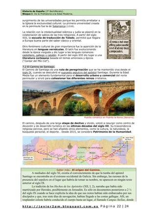 Historia de España (2º Bachillerato).
Bloque I: De la Prehistoria a la Edad Moderna.
h t t p : / / j a v i e r 2 p m . b l o g s p o t . c o m . e s P á g i n a 22 | 24
surgimiento de las universidades porque les permitía arrebatar a
la Iglesia la exclusividad cultural. La primera universidad creada
en la península fue la de Salamanca (1218).
La relación con la intelectualidad islámica y judía se plasmó en la
colaboración de sabios de las tres religiones. A partir del siglo
XIII, la escuela de traducción de Toledo, permitió que llegara
a Europa buena parte del saber clásico y oriental.
Otro fenómeno cultural de gran importancia fue la aparición de la
literatura en lenguas vernáculas. El latín fue evolucionando
desde la época visigoda y dio lugar a las lenguas romances:
castellano, gallego y catalán. A partir del siglo XIII dio lugar a una
literatura cortesana basada en temas amorosos y épicos
(“Cantar del Mío Cid”).
7.2 El Camino de Santiago.
El Camino de Santiago es una ruta de peregrinación que se ha mantenido viva desde el
siglo IX, cuando se descubrió el supuesto sepulcro del apóstol Santiago. Durante la Edad
Media fue un elemento fundamental para el desarrollo urbano y comercial del norte
peninsular y sirvió para cohesionar los diferentes reinos cristianos.
El camino, después de una larga etapa de declive y olvido, volvió a resurgir como centro de
devoción y de desarrollo turístico en las últimas décadas del siglo XX. Su trascendencia
religiosa pervive, pero se han añadido otros elementos, como la cultura, la naturaleza, la
búsqueda personal, el deporte… Desde 2015, se considera Patrimonio de la Humanidad.
Saber más… El origen del Camino.
A mediados del siglo XI, existía el convencimiento de que la tumba del apóstol
Santiago se encontraba en el extremo occidental de Galicia. Sin embargo, las razones de la
presencia del sepulcro en el lugar que habría de tomar su nombre, no aparecen en ningún texto
anterior al siglo IX.
La tradición de los Hechos de los Apóstoles (XII, I, 2), narraba que había sido
martirizado por Herodes, posiblemente en Jerusalén. Es sólo en documentos posteriores a 2 ½
del siglo IX cuando se hace explícita la idea de que sus restos habían sido embarcados por sus
discípulos y que, tras siete días de navegación, habían llegado a las costas gallegas. Allí, un
resplandor celeste habría conducido el cuerpo hasta un lugar, el llamado Campus Stellae, donde
Puente románico en Puente la Reina (Navarra).
 