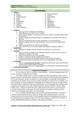 Historia de España (2º Bachillerato).
Bloque I: De la Prehistoria a la Edad Moderna.
h t t p : / / j a v i e r 2 p m . b l o g s p o t . c o m . e s P á g i n a 24 | 24
ACTIVIDADES
1. Definir:
a) Islam
b) bereber
c) Dinastía Omeya
d) aceifa
e) parias
f) almorávides
g) mozárabe
h) muladí.
i) mezquita
j) marca hispánica
k) órdenes militares
l) presura
m) carta puebla
n) alfoz
o) fueros
p) repoblación
q) estamento
r) mayorazgo
s) trashumante
t) payes de la remensa
2. Explicar:
a. ¿Qué ocurrió en la batalla del Guadalete?
b. ¿Qué diferencia a un “emir” de un “califa”?
c. ¿Qué motivos explican la supervivencia del reino nazarí de Granada hasta finales
del siglo XV?
d. Explica el papel del enfrentamiento de Covadonga en la formación del reino de
Asturias.
e. Explica el surgimiento de las cortes castellanas y su funcionamiento.
f. Explica la relación entre la crisis económica y la crisis social en la baja edad
media.
g. Explica el surgimiento del “Camino de Santiago”.
h. ¿Qué significado tuvo el Camino desde la perspectiva religiosa y política?
3. Identificar:
a. Identifica las etapas políticas del dominio musulmán en la península.
4. Analizar:
a. Analiza el texto “La batalla de Covadonga” (página 8). ¿Crees que esta crónica
medieval es realista? ¿Por qué?
b. Analiza la evolución de los reinos de taifas.
c. Analiza el urbanismo de las ciudades de Al-Ándalus.
d. Analiza la expansión territorial de Castilla y León a partir del siglo XI.
e. Compara los sistemas de gobierno de la Corona de Castilla y de Aragón.
5. Investigar:
a. ¿Qué es “La Alhambra de Granada”? ¿Cuándo se construyó? ¿Qué características
presenta este conjunto palacio-fortaleza?
b. ¿Qué consecuencias tuvo la “peste negra” en la Península en la baja edad media?
6. Comentario de texto:
El pacto de Teodomiro.
En el nombre de Allah, el clemente y misericordioso… Escritura otorgada por por Abd
al-Aziz ibn Musa a Teodomiro ben Cobdux.
Este último obtiene la paz y recibe el compromiso, bajo la garantía de Allah y la de su
profeta, de que no será alterada su situación ni la de los suyos; de que sus derechos de soberanía
no le serán discutidos; de que sus súbditos no serán asesinados, ni reducidos a cautividad, ni
separados de sus mujeres e hijos, de que no serán estorbados en el ejercicio de su religión; y de
que sus iglesias no serán incendiadas ni despojadas de los objetos de culto que en ellas existen;
todo ello mientras cumpla las cargas que le imponemos. Le es concedida la paz mediante estas
condiciones que regirán en las siete ciudades siguientes: Orihuela, Baltana, Alicante, Mula,
Elche, Lorca... Además no deberá dar asilo a nadie que huya de nosotros, o que sea nuestro
enemigo; ni hacer daño a quien goce de nuestra amnistía; ni mantener ocultas las noticias
relativas a los enemigos que lleguen a su conocimiento.
Él y sus súbditos deberán pagar al año un tributo personal consistente en un dinar en
metálico, cuatro almudes de trigo y cuatro de cebada, cuatro medidas de mosto, cuatro de
vinagre, dos de miel y dos de aceite. Esta tasa quedará reducida a la unidad para los esclavos.
Lo cual firmaron como testigos Uthman ben Abi Abda al-Quraixí y Habib ben Abi Ubaida al-
Fihrí y Abd Allah ben Maisara al Fahtimí y Abu-l-Oasim al-Udhailí.
 