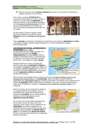 Historia de España (2º Bachillerato).
Bloque I: De la Prehistoria a la Edad Moderna.
h t t p : / / j a v i e r 2 p m . b l o g s p o t . c o m . e s P á g i n a 3 | 24
Detuvo el avance de los reinos cristianos del norte y los convirtió en tributarios y
vasallos (Sancho I rey de León).
Con su hijo y sucesor Al-Hakam II la
civilización árabe adquiere su cenit, político y
cultural. Fue una etapa de esplendor en
todos los sentidos, convirtiéndose Córdoba y
la ciudad palacio de Media Azahara el centro
de la cultura occidental. A su muerte se
inició un periodo de decadencia del poder de
los califas.
En esta etapa el máximo apogeo militar
contra los cristianos se produce cuando
Almanzor destruyó Santiago de Compostela
(1002).
Tras la muerte de Almanzor, Al Andalus se sumergió en una etapa de desórdenes y crisis
y el estado cordobés acabaría fragmentándose en un sinfín de pequeños estados
denominados taifas.
LOS REINOS DE TAIFAS, ALMORÁVIDES Y
ALMOHADES (1031 - 1492).
La desintegración del califato dio lugar a la
aparición de veintena de estados
independientes llamados taifas. Estas se
hallaban enfrentadas entre sí. Aprovechando
su desunión, los reinos cristianos avanzaron
hacia el sur y les obligaron a pagar parias.
Progresivamente el número de taifas fue
disminuyendo ante la expansión cristiana y
la conquista de Badajoz, Toledo (por Alfonso VI
de Castilla); Sevilla y Valencia (por el Cid). En
contraste con su debilidad política, se produjo
un gran esplendor artístico y cultural
durante este periodo.
Ante el avance amenazador de los cristianos, los reinos de taifas solicitaron ayuda a sus
hermanos del norte de África, los almorávides. Éstos formaban un gran imperio y
practicaban una religiosidad extrema. Cruzaron el Estrecho y derrotaron a los cristianos en la
batalla de Sagrajas (1086), lugar próximo a Badajoz. Con todo, el poderío almorávide no
pudo evitar la expansión cristiana, y fracasaron en su intento de recuperar Toledo a los
cristianos.
Pero los avances de las conquistas cristianas y
la impopularidad de sus medidas, como la
implantación de impuestos extraordinarios,
provocaron revueltas. Como consecuencia Al-
Ándalus volvió a fragmentarse en los
segundos reinos de taifas.
De la misma forma que habían desaparecido
los primeros reinos de taifas, ahora los
segundos reinos caerán ante la llegada de los
almohades. Su poder se basaba en un
poderoso ejército, aunque éste sucumbió ante
el avance reconquistador de Alfonso VIII en
1212, en la batalla de las Navas de Tolosa.
El único reino que logró resistir fue el Sultanato
Nazarí de Granada.
 