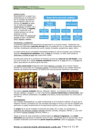 Historia de España (2º Bachillerato).
Bloque I: De la Prehistoria a la Edad Moderna.
h t t p : / / j a v i e r 2 p m . b l o g s p o t . c o m . e s P á g i n a 5 | 24
AGRICULTURA.
Desempeñó en un papel muy
destacable por la producción y
por la cantidad de población
que se dedicó a ella. En los
cultivos de secano se sigue
con la tradicional trilogía
mediterránea (cereales, vid y
olivo). En cuanto al regadío,
tuvo un desarrollo muy
notable gracias a la red de
acequias y norias.
Predominaban los cultivos de
huertas (frutas y hortalizas),
arroz, algodón, azafrán…
ARTESANÍA y COMERCIO.
La artesanía adquirió una importancia excepcional en un mundo urbano. Destacaron los
talleres que fabricaban artículos de lujo ante una población con un alto poder adquisitivo:
marfiles, cordobanes (artículos de cuero), tejidos, brocados, pergaminos, papel, vidrio…
La mayor parte de las actividades artesanales estaban en manos privadas, pero existieron
también manufacturas estatales como el tiraz de Córdoba, un taller textil donde se
elaboraba y tintaba la seda bajo supervisión califal.
Durante gran parte de su existencia Al-Andalus controló las rutas de oro del Sudán y este
oro sería la base de un sólido sistema monetario basado en el dinar de oro y el dirhem de
plata, equivalente a la décima parte del dinar.
Las rutas comerciales andalusíes iban hasta Bizancio y la India. De la misma manera
también se comerciaba con la Europa cristiana. El comercio alcanzó una notable influencia
gracias a la extensa red urbana y al sistema de comunicaciones marítimas y terrestres.
Se crearon nuevas ciudades (Murcia, Albacete, Madrid...) y crecieron otras anteriores
(Sevilla, Badajoz, Zaragoza...). Eran importantes centros industriales y comerciales, aquí
estaban los talleres artesanales y los zocos (mercados), donde abundaban los comercios al
por menor.
1.4 Urbanismo.
Las ciudades desempeñaron un papel fundamental en la civilización andalusí. Al igual que la
Hispania romana, Al-Ándalus fue una sociedad articulada en torno a una red de ciudades que
ejercieron un papel fundamental en la organización política, económica, militar y religiosa.
El origen de la red de ciudades musulmana fue doble. Por un lado, se revitalizaron y
mejoraron las antiguas ciudades romanas (Sevilla, Córdoba, Zaragoza, Mérida…), y por otro
se crearon nuevas ciudades (Almería, Madrid…)
Desde el punto de vista urbanístico predominaban los planos irregulares y las calles
estrechas para garantizar la defensa contra el calor. Concebidas para la vida privada, en las
ciudades andalusíes encontraremos pocos espacios públicos, salvo la mezquita y el zoco.
 