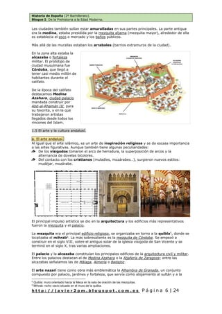 Historia de España (2º Bachillerato).
Bloque I: De la Prehistoria a la Edad Moderna.
h t t p : / / j a v i e r 2 p m . b l o g s p o t . c o m . e s P á g i n a 6 | 24
Las ciudades también solían estar amuralladas en sus partes principales. La parte antigua
era la medina, estaba presidida por la mezquita aljama (mezquita mayor), alrededor de ella
es establecía el zoco o mercado y los baños públicos.
Más allá de las murallas estaban los arrabales (barrios extramuros de la ciudad).
En la zona alta estaba la
alcazaba o fortaleza
militar. El prototipo de
ciudad musulmana fue
Córdoba, que llegó a
tener casi medio millón de
habitantes durante el
califato.
De la época del califato
destacamos Medina
Azahara, ciudad-palacio
mandada construir por
Abd-al-Rhamán III, para
su favorita, y en la que
trabajaron artistas
llegados desde todos los
rincones del Islam.
1.5 El arte y la cultura andalusí.
a. El arte andalusí.
Al igual que el arte islámico, es un arte de inspiración religiosa y se da escasa importancia
a las artes figurativas. Aunque también tiene algunas peculiaridades:
De los visigodos tomaron el arco de herradura, la superposición de arcos y la
alternancia de dovelas bicolores.
Del contacto con los cristianos (muladíes, mozárabes…), surgieron nuevos estilos:
mudéjar, mozárabe.
El principal impulso artístico se dio en la arquitectura y los edificios más representativos
fueron la mezquita y el palacio.
La mezquita era el principal edificio religioso, se organizaba en torno a la quibla5
, donde se
localizaba el mihrab6
. La más sobresaliente es la mezquita de Córdoba. Se empezó a
construir en el siglo VIII, sobre el antiguo solar de la iglesia visigoda de San Vicente y se
terminó en el siglo X, tras varias ampliaciones.
El palacio y la alcazaba constituían los principales edificios de la arquitectura civil y militar.
Entre los palacios destacan el de Medina Azahara o la Aljafería de Zaragoza; entre las
alcazabas señalamos las de Málaga, Almería o Badajoz.
El arte nazarí tiene como obra más emblemática la Alhambra de Granada, un conjunto
compuesto por palacio, jardines y fortaleza, que servía como alojamiento al sultán y a la
5
Quibla: muro orientado hacia la Meca en la sala de oración de las mezquitas.
6
Mihrab: nicho vacío situado en el muro de la quibla.
 