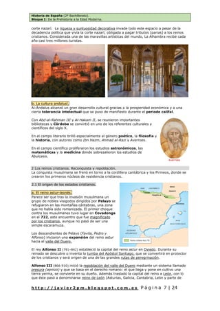 Historia de España (2º Bachillerato).
Bloque I: De la Prehistoria a la Edad Moderna.
h t t p : / / j a v i e r 2 p m . b l o g s p o t . c o m . e s P á g i n a 7 | 24
corte nazarí. La riqueza y suntuosidad decorativa invade todo este espacio a pesar de la
decadencia política que vivía la corte nazarí, obligada a pagar tributos (parias) a los reinos
cristianos. Considerada una de las maravillas artísticas del mundo, La Alhambra recibe cada
año casi tres millones turistas.
b. La cultura andalusí.
Al-Ándalus alcanzó un gran desarrollo cultural gracias a la prosperidad económica y a una
cierta tolerancia intelectual que se puso de manifiesto durante el periodo califal.
Con Abd-al-Rahman III y Al-Hakam II, se reunieron importantes
bibliotecas y Córdoba se convirtió en uno de los referentes culturales y
científicos del siglo X.
En el campo literario brilló especialmente el género poético, la filosofía y
la historia, con autores como Ibn Hazm, Ahmad al-Razi y Averroes.
En el campo científico proliferaron los estudios astronómicos, las
matemáticas y la medicina donde sobresalieron los estudios de
Abulcasis.
2 Los reinos cristianos. Reconquista y repoblación.
La conquista musulmana se frenó en torno a la cordillera cantábrica y los Pirineos, donde se
crearon los primeros núcleos de resistencia cristianos.
2.1 El origen de los estados cristianos.
a. El reino astur-leonés.
Parece ser que tras la invasión musulmana un
grupo de nobles visigodos dirigidos por Pelayo se
refugiaron en las montañas cántabras, una zona
que no había sido romanizada. El primer choque
contra los musulmanes tuvo lugar en Covadonga
en el 722, este encuentro que fue magnificado
por los cristianos, aunque no pasó de ser una
simple escaramuza.
Los descendientes de Pelayo (Favila, Pedro y
Alfonso) iniciaron una expansión del reino astur
hacia el valle del Duero.
El rey Alfonso II (791–842) estableció la capital del reino astur en Oviedo. Durante su
reinado se descubre o inventa la tumba del Apóstol Santiago, que se convertirá en protector
de los cristianos y será origen de una de las grandes rutas de peregrinación.
Alfonso III (866-910) inició la repoblación del valle del Duero mediante un sistema llamado
presura (aprisio) y que se basa en el derecho romano: el que llega y pone en cultivo una
tierra yerma, se convierte en su dueño. Además trasladó la capital del reino a León, con lo
que éste pasó a denominarse reino de León (Asturias, Galicia, Cantabria, León y parte de
Averroes
 