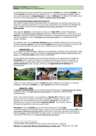 Historia de España (2º Bachillerato).
Bloque I: De la Prehistoria a la Edad Moderna.
h t t p : / / j a v i e r 2 p m . b l o g s p o t . c o m . e s P á g i n a 9 | 24
La administración de estos territorios se encomendó a condes que rendían vasallaje a los
reyes francos (Barcelona, Gerona, Rosellón, Vic...). Tras la muerte del emperador franco,
los condes alcanzaron la independencia. Se tiene a Wifredo I “El Belloso” (874-898) como
el primer conde independiente. En 1137 se unió al reino de Aragón.
2.2 La reconquista desde el siglo VIII al siglo XV.
Los núcleos cristianos fueron ganando terreno y extendiendo sus dominios hacia el sur a lo
largo de un proceso discontinuo en el que solían aprovechar los momentos de debilidad del
poder cordobés. Este proceso de expansión de los reinos cristianos se ha denominado
Reconquista.
Para algunos autores la reconquista se inició en el siglo VIII, cuando empezaban a
formarse los primeros núcleos cristianos (Asturias, condados pirenaicos…). Para otros, en el
siglo XI, cuando los monarcas cristianos empezaron a conquistar los territorios dominados
por los musulmanes, ante la debilidad de los reinos de Taifas tras la desintegración del
califato cordobés.
En cualquier caso, fue un proceso desigual pues se sucedieron épocas en la que los reinos
cristianos pagaban parias y se reconocían vasallos de los emires cordobeses, y otras en las
que los reyes cristianos se aliaron en una cruzada contra el infiel (musulmanes).
SIGLOS VIII – X.
La conquista territorial llevada a cabo por los musulmanes no abarcó toda la península. Fuera
de su control quedaron territorios situados al norte del Sistema Central, valle del Ebro y del
Duero, una tierra de nadie prácticamente despoblada.
Si se prescinde del triunfalismo de las crónicas cristianas, que magnificaron la batalla de
Covadonga (722) hasta convertirla en providencial victoria que inició la reconquista, la
realidad es que durante estos siglos los cristianos sólo ocuparon territorios vacíos en la
cuenca del Duero (León, Burgos, Zamora) y la hegemonía de Al-Ándalus fue
incuestionable.
Todos los reinos cristianos sufrieron aceifas de Abd al-Rahman III y Almanzor, viéndose
obligados a declararse vasallos y a pagar parias para evitar ser atacados.
SIGLO XI – XIII.
El avance reconquistador de los cristianos está motivado por el debilitamiento del califato
cordobés (1031) y la fragmentación de Al-Andalus en pequeños reinos de taifas
independientes.
Como vimos anteriormente, el rey de Navarra, Sancho III “el Mayor” (1000-
1035), reunió en su persona a casi todos los estados cristianos7
del momento.
Además, tras morir asesinado el conde castellano García II, hizo valer los
derechos de su mujer y se proclamó conde de Castilla. A su muerte, Sancho
III repartió el patrimonio entre sus cuatro hijos8
.
Fernando I, rey de Castilla, que se convierte también en rey de León,
unificando ambos reinos (Castilla-León), aunque la unión no sería definitiva hasta 1230. Sus
incursiones militares por diversas taifas le procuraron numerosos ingresos económicos en
forma de parias, que acrecentaron su poder militar. En esta situación el reino de Castilla y
León pasó a convertirse en la potencia hegemónica peninsular.
7
Navarra, Aragón, Sobrarbe y Ribagorza
8
García (Navarra), Ramiro (Aragón), Fernando (Castilla) y Gonzalo (Sobrarbe y Ribagorza).
 