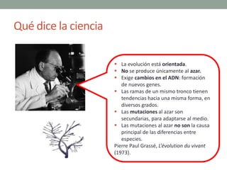 Qué dice la ciencia
 La evolución está orientada.
 No se produce únicamente al azar.
 Exige cambios en el ADN: formació...