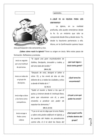 apóstoles.


                                                 2. ¿QUÉ ES LA IGLESIA PARA LOS
                                                 CREYENTES?
                                                        La    Iglesia,    en   su   realidad
                                                 profunda, sólo puede entenderse desde
                                                 la fe. Es un misterio que sólo se
                                                 comprende desde Dios y desde Jesús. Tú,
                                                 desde tu bautismo perteneces a ella.
                                                 Ahora, en la Confirmación quieres hacer
ésta participación más consciente y viva.
       ¿Sabes cómo nació la Iglesia? Tiene su origen en Jesús. Mira estos pasos de
formación. Reflexiona y contesta.
                      "le siguió una gran muchedumbre de
  Jesús es seguido
                      Galilea, Decápolis, Jerusalén y Judea, y            ¿por qué sigue a
 por una multitud
                      del otro lado del Jordán."                         Jesús tanta gente?
   de personas.
                                       (Mt 4, 25)

                      "Después de esto, designó el Señor a
 Jesús se rodea de    otros 72, y los envió de dos en dos
                                                                           ¿Qué tarea les
    un grupo de       delante de sí, a todas las ciudades y sitios
                                                                           encomienda?
    discípulos.       a donde él había de ir."
                                        (Lc 10, 1)

                      "Subió al monte y llamó a los que él
                      quiso; y vinieron donde él. Instituyó Doce,
 Jesús elige a doce                                                      ¿A qué y con qué
                      para que estuvieran con él, y para
  y los tiene como                                                        poder los envía?
                      enviarlos a predicar con poder de
   compañeros.
                      expulsar los demonios."
                                      (Mc 3, 13-15)

                      "Y yo a mi vez te digo que tú eres Pedro,
  Jesús escoge a                                                         ¿Qué papel confía
                      y sobre esta piedra edificaré mi Iglesia, y
    Pedro como                                                           a Pedro dentro del
                      las puertas del Hades no prevalecerán
                                                                                               3




      cabeza                                                                   grupo?
                                                                                               Página




                      contra ella. A ti te daré las llaves del
 
