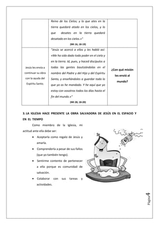 Reino de los Cielos; y lo que ates en la
                        tierra quedará atado en los cielos, y lo
                        que     desates en la tierra quedará
                        desatado en los cielos.»"
                                       (Mt 16, 18-19)

                        "Jesús se acercó a ellos y les habló así:
                        «Me ha sido dado todo poder en el cielo y
                        en la tierra. Id, pues, y haced discípulos a
  Jesús les envía a     todas las gentes bautizándolas en el
                                                                       ¿Con qué misión
 continuar su obra      nombre del Padre y del Hijo y del Espíritu
                                                                         les envió al
  con la ayuda del      Santo, y enseñándoles a guardar todo lo
                                                                          mundo?
   Espíritu Santo.      que yo os he mandado. Y he aquí que yo
                        estoy con vosotros todos los días hasta el
                        fin del mundo.»"
                                       (Mt 28, 18-20)



3. LA IGLESIA HACE PRESENTE LA OBRA SALVADORA DE JESÚS EN EL ESPACIO Y
EN EL TIEMPO
       Como miembro de la Iglesia, mi
actitud ante ella debe ser:
       •    Aceptarla como regalo de Jesús y
           amarla.
       •    Comprenderla a pesar de sus fallos
           (que yo también tengo).
       •    Sentirme contento de pertenecer
           a ella porque es comunidad de
           salvación.
       •    Colaborar     con   sus    tareas   y
           actividades.
                                                                                         4
                                                                                         Página
 