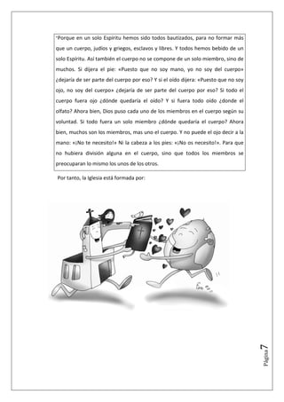 "Porque   en un solo Espíritu hemos sido todos bautizados, para no formar más
que un cuerpo, judíos y griegos, esclavos y libres. Y todos hemos bebido de un
solo Espíritu. Así también el cuerpo no se compone de un solo miembro, sino de
muchos. Si dijera el pie: «Puesto que no soy mano, yo no soy del cuerpo»
¿dejaría de ser parte del cuerpo por eso? Y si el oído dijera: «Puesto que no soy
ojo, no soy del cuerpo» ¿dejaría de ser parte del cuerpo por eso? Si todo el
cuerpo fuera ojo ¿dónde quedaría el oído? Y si fuera todo oído ¿donde el
olfato? Ahora bien, Dios puso cada uno de los miembros en el cuerpo según su
voluntad. Si todo fuera un solo miembro ¿dónde quedaría el cuerpo? Ahora
bien, muchos son los miembros, mas uno el cuerpo. Y no puede el ojo decir a la
mano: «¡No te necesito!» Ni la cabeza a los pies: «¡No os necesito!». Para que
no hubiera división alguna en el cuerpo, sino que todos los miembros se
preocuparan lo mismo los unos de los otros.

Por tanto, la Iglesia está formada por:




                                                                                    7
                                                                                    Página
 
