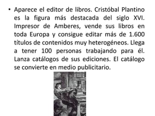 • Aparece el editor de libros. Cristóbal Plantino
es la figura más destacada del siglo XVI.
Impresor de Amberes, vende sus libros en
toda Europa y consigue editar más de 1.600
títulos de contenidos muy heterogéneos. Llega
a tener 100 personas trabajando para él.
Lanza catálogos de sus ediciones. El catálogo
se convierte en medio publicitario.
 