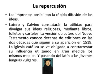 La repercusión
• Las imprentas posibilitan la rápida difusión de las
ideas.
• Lutero y Calvino constatarán la utilidad para
divulgar sus ideas religiosas, mediante libros,
folletos y carteles. La versión de Lutero del Nuevo
Testamento conoce decenas de ediciones en las
dos décadas que siguen a su aparición en 1519.
La iglesia católica se ve obligada a contrarrestar
su influencia utilizando en gran medida los
mismos medios. Y pasando del latín a las jóvenes
lenguas vulgares.
 