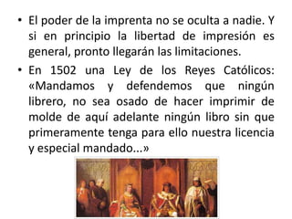 • El poder de la imprenta no se oculta a nadie. Y
si en principio la libertad de impresión es
general, pronto llegarán las limitaciones.
• En 1502 una Ley de los Reyes Católicos:
«Mandamos y defendemos que ningún
librero, no sea osado de hacer imprimir de
molde de aquí adelante ningún libro sin que
primeramente tenga para ello nuestra licencia
y especial mandado...»
 