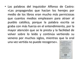• Las palabras del inquisidor Alfonso de Castro:
«Las propagandas que hacían los herejes por
medio de los libros eran mucho más perniciosas
que cuantos medios empleasen para atraer al
pueblo católico, porque la palabra escrita se
graba con más fuerza en el entendimiento, por la
mayor atención que se le presta y la facilidad de
volver sobre lo leído y continúa vertiendo su
veneno por muchos siglos, mientras que la oral
una vez vertida no puede recogerse».
 