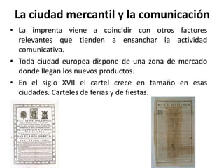 La ciudad mercantil y la comunicación
• La imprenta viene a coincidir con otros factores
relevantes que tienden a ensanchar la actividad
comunicativa.
• Toda ciudad europea dispone de una zona de mercado
donde llegan los nuevos productos.
• En el siglo XVII el cartel crece en tamaño en esas
ciudades. Carteles de ferias y de fiestas.
 