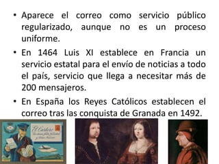 • Aparece el correo como servicio público
regularizado, aunque no es un proceso
uniforme.
• En 1464 Luis XI establece en Francia un
servicio estatal para el envío de noticias a todo
el país, servicio que llega a necesitar más de
200 mensajeros.
• En España los Reyes Católicos establecen el
correo tras las conquista de Granada en 1492.
 