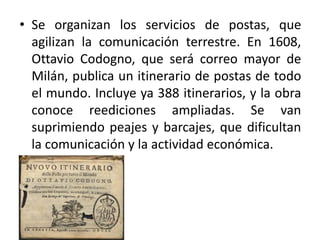 • Se organizan los servicios de postas, que
agilizan la comunicación terrestre. En 1608,
Ottavio Codogno, que será correo mayor de
Milán, publica un itinerario de postas de todo
el mundo. Incluye ya 388 itinerarios, y la obra
conoce reediciones ampliadas. Se van
suprimiendo peajes y barcajes, que dificultan
la comunicación y la actividad económica.
 