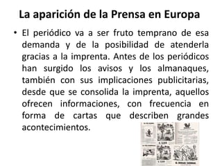 La aparición de la Prensa en Europa
• El periódico va a ser fruto temprano de esa
demanda y de la posibilidad de atenderla
gracias a la imprenta. Antes de los periódicos
han surgido los avisos y los almanaques,
también con sus implicaciones publicitarias,
desde que se consolida la imprenta, aquellos
ofrecen informaciones, con frecuencia en
forma de cartas que describen grandes
acontecimientos.
 