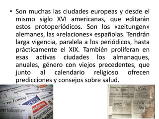 • Son muchas las ciudades europeas y desde el
mismo siglo XVI americanas, que editarán
estos protoperiódicos. Son los «zeitungen»
alemanes, las «relaciones» españolas. Tendrán
larga vigencia, paralela a los periódicos, hasta
prácticamente el XIX. También proliferan en
esas activas ciudades los almanaques,
anuales, género con viejos precedentes, que
junto al calendario religioso ofrecen
predicciones y consejos sobre salud.
 