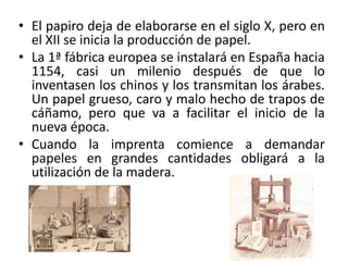 • El papiro deja de elaborarse en el siglo X, pero en
el XII se inicia la producción de papel.
• La 1ª fábrica europea se instalará en España hacia
1154, casi un milenio después de que lo
inventasen los chinos y los transmitan los árabes.
Un papel grueso, caro y malo hecho de trapos de
cáñamo, pero que va a facilitar el inicio de la
nueva época.
• Cuando la imprenta comience a demandar
papeles en grandes cantidades obligará a la
utilización de la madera.
 