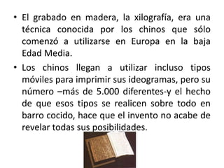 • El grabado en madera, la xilografía, era una
técnica conocida por los chinos que sólo
comenzó a utilizarse en Europa en la baja
Edad Media.
• Los chinos llegan a utilizar incluso tipos
móviles para imprimir sus ideogramas, pero su
número –más de 5.000 diferentes-y el hecho
de que esos tipos se realicen sobre todo en
barro cocido, hace que el invento no acabe de
revelar todas sus posibilidades.
 