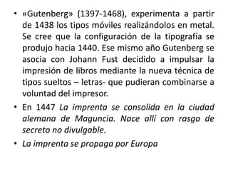 • «Gutenberg» (1397-1468), experimenta a partir
de 1438 los tipos móviles realizándolos en metal.
Se cree que la configuración de la tipografía se
produjo hacia 1440. Ese mismo año Gutenberg se
asocia con Johann Fust decidido a impulsar la
impresión de libros mediante la nueva técnica de
tipos sueltos – letras- que pudieran combinarse a
voluntad del impresor.
• En 1447 La imprenta se consolida en la ciudad
alemana de Maguncia. Nace allí con rasgo de
secreto no divulgable.
• La imprenta se propaga por Europa
 