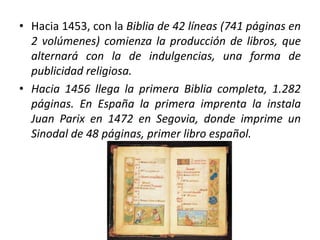 • Hacia 1453, con la Biblia de 42 líneas (741 páginas en
2 volúmenes) comienza la producción de libros, que
alternará con la de indulgencias, una forma de
publicidad religiosa.
• Hacia 1456 llega la primera Biblia completa, 1.282
páginas. En España la primera imprenta la instala
Juan Parix en 1472 en Segovia, donde imprime un
Sinodal de 48 páginas, primer libro español.
 