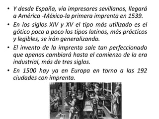 • Y desde España, vía impresores sevillanos, llegará
a América -México-la primera imprenta en 1539.
• En los siglos XIV y XV el tipo más utilizado es el
gótico poco a poco los tipos latinos, más prácticos
y legibles, se irán generalizando.
• El invento de la imprenta sale tan perfeccionado
que apenas cambiará hasta el comienzo de la era
industrial, más de tres siglos.
• En 1500 hay ya en Europa en torno a las 192
ciudades con imprenta.
 