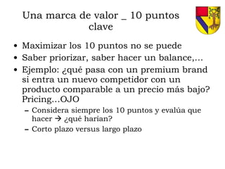 Una marca de valor _ 10 puntos clave Maximizar los 10 puntos no se puede Saber priorizar, saber hacer un balance,… Ejemplo: ¿qué pasa con un premium brand si entra un nuevo competidor con un producto comparable a un precio más bajo? Pricing…OJO Considera siempre los 10 puntos y evalúa que hacer    ¿qué harían? Corto plazo versus largo plazo 