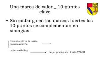 Una marca de valor _ 10 puntos clave Sin embargo en las marcas fuertes los 10 puntos se complementan en sinergias: conocimiento de la marca posicionamiento mejor marketing Mejor pricing, etc    más VALOR 
