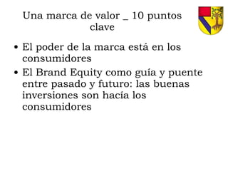 Una marca de valor _ 10 puntos clave El poder de la marca está en los consumidores El Brand Equity como guía y puente entre pasado y futuro: las buenas inversiones son hacía los consumidores 