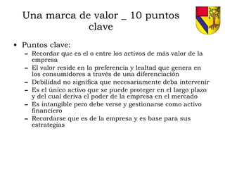 Una marca de valor _ 10 puntos clave Puntos clave: Recordar que es el o entre los activos de más valor de la empresa El valor reside en la preferencia y lealtad que genera en los consumidores a través de una diferenciación Debilidad no significa que necesariamente deba intervenir Es el único activo que se puede proteger en el largo plazo y del cual deriva el poder de la empresa en el mercado Es intangible pero debe verse y gestionarse como activo financiero Recordarse que es de la empresa y es base para sus estrategias 
