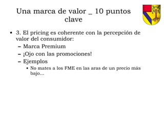 Una marca de valor _ 10 puntos clave 3. El pricing es coherente con la percepción de valor del consumidor: Marca Premium ¡Ojo con las promociones! Ejemplos No mates a los FME en las aras de un precio más bajo… 