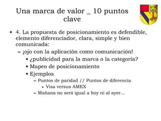 Una marca de valor _ 10 puntos clave 4. La propuesta de posicionamiento es defendible, elemento diferenciador, clara, simple y bien comunicada: ¡ojo con la aplicación como comunicación! ¿publicidad para la marca o la categoría? Mapeo de posicionamiento Ejemplos Puntos de paridad // Puntos de diferencia Visa versus AMEX Mañana no será igual a hoy ni al ayer… 