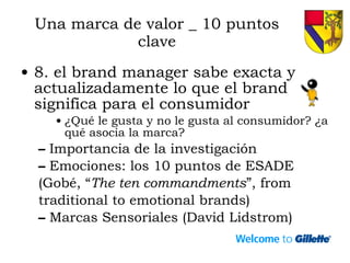 Una marca de valor _ 10 puntos clave 8. el brand manager sabe exacta y actualizadamente lo que el brand significa para el consumidor ¿Qué le gusta y no le gusta al consumidor? ¿a qué asocia la marca? Importancia de la investigación Emociones: los 10 puntos de ESADE (Gobé, “ The ten commandments ”, from  traditional to emotional brands) Marcas Sensoriales (David Lidstrom) 
