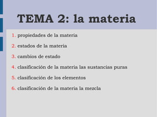 TEMA 2: la materia 
1. propiedades de la materia 
2. estados de la materia 
3. cambios de estado 
4. clasificación de la materia las sustancias puras 
5. clasificación de los elementos 
6. clasificación de la materia la mezcla 
 