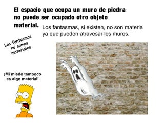 El espacio que ocupa un muro de piedra
no puede ser ocupado otro objeto
material. Los fantasmas, si existen, no son materia
ya que pueden atravesar los muros.
¡Mi miedo tampoco
es algo material!
Los fantasmas
no somos
materiales
 