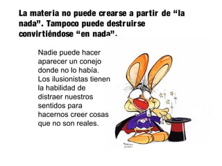 La materia no puede crearse a partir de “la
nada”. Tampoco puede destruirse
convirtiéndose “en nada”.
Nadie puede hacer
aparecer un conejo
donde no lo había.
Los ilusionistas tienen
la habilidad de
distraer nuestros
sentidos para
hacernos creer cosas
que no son reales.
 